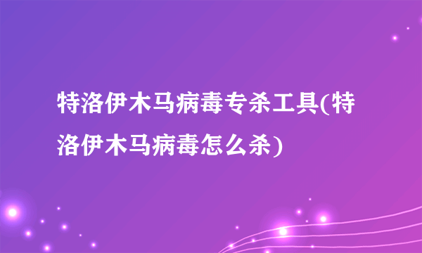 特洛伊木马病毒专杀工具(特洛伊木马病毒怎么杀)