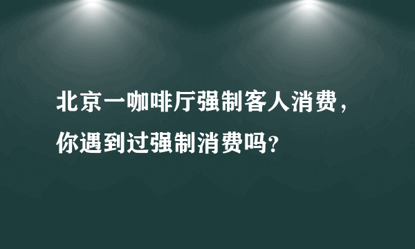 北京一咖啡厅强制客人消费，你遇到过强制消费吗？