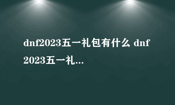 dnf2023五一礼包有什么 dnf2023五一礼包内容汇总