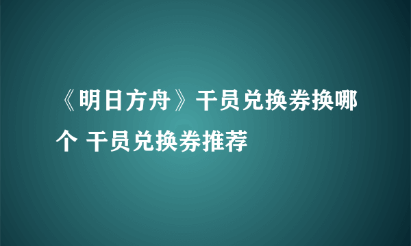 《明日方舟》干员兑换券换哪个 干员兑换券推荐