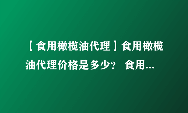 【食用橄榄油代理】食用橄榄油代理价格是多少？ 食用橄榄油代理招商