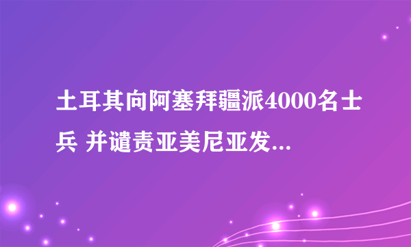 土耳其向阿塞拜疆派4000名士兵 并谴责亚美尼亚发动袭击一事