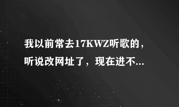 我以前常去17KWZ听歌的，听说改网址了，现在进不去了哦，请问有谁知道新网址是哪个？谢谢！！