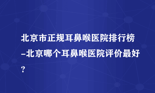 北京市正规耳鼻喉医院排行榜-北京哪个耳鼻喉医院评价最好？