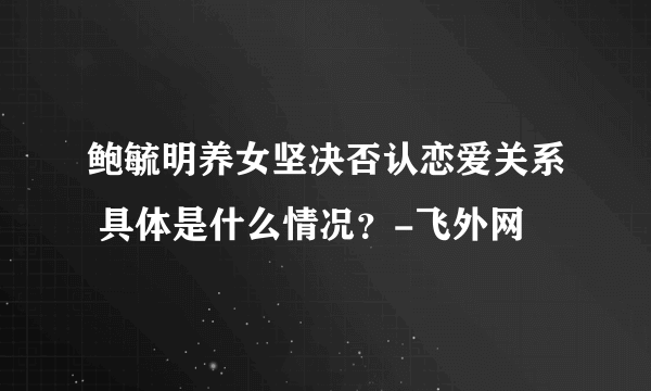 鲍毓明养女坚决否认恋爱关系 具体是什么情况？-飞外网