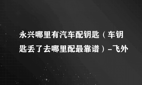 永兴哪里有汽车配钥匙（车钥匙丢了去哪里配最靠谱）-飞外