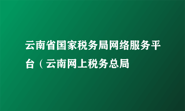 云南省国家税务局网络服务平台（云南网上税务总局