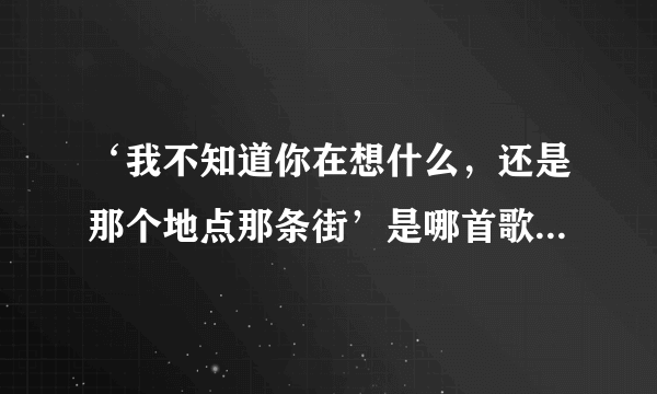 ‘我不知道你在想什么，还是那个地点那条街’是哪首歌里的歌词