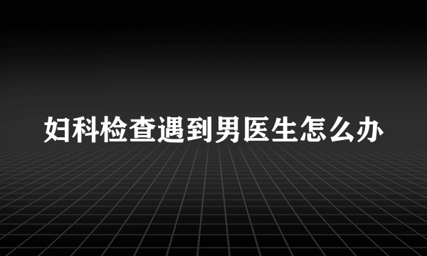 妇科检查遇到男医生怎么办