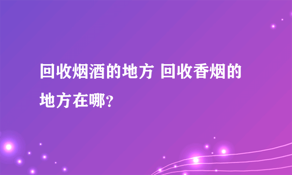 回收烟酒的地方 回收香烟的地方在哪？