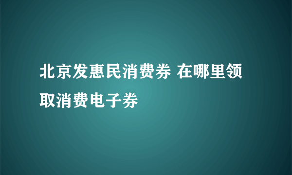 北京发惠民消费券 在哪里领取消费电子券