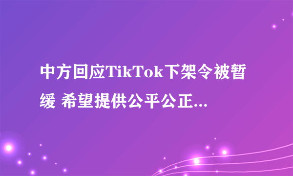 中方回应TikTok下架令被暂缓 希望提供公平公正的营商环境