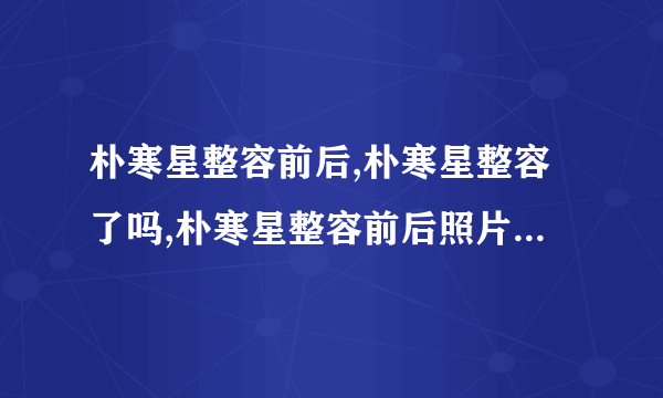 朴寒星整容前后,朴寒星整容了吗,朴寒星整容前后照片-飞外网