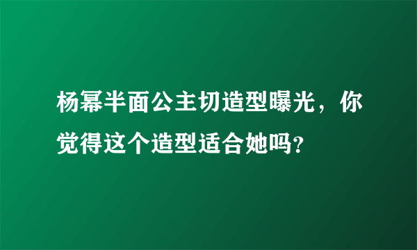 杨幂半面公主切造型曝光，你觉得这个造型适合她吗？