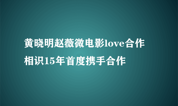 黄晓明赵薇微电影love合作 相识15年首度携手合作