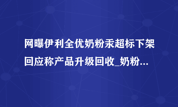 网曝伊利全优奶粉汞超标下架回应称产品升级回收_奶粉资讯_飞外网