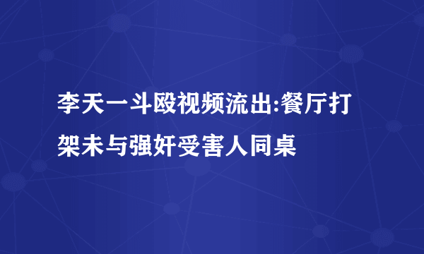 李天一斗殴视频流出:餐厅打架未与强奸受害人同桌