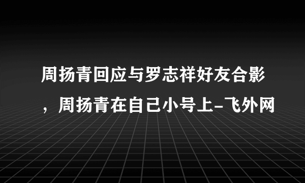 周扬青回应与罗志祥好友合影，周扬青在自己小号上-飞外网