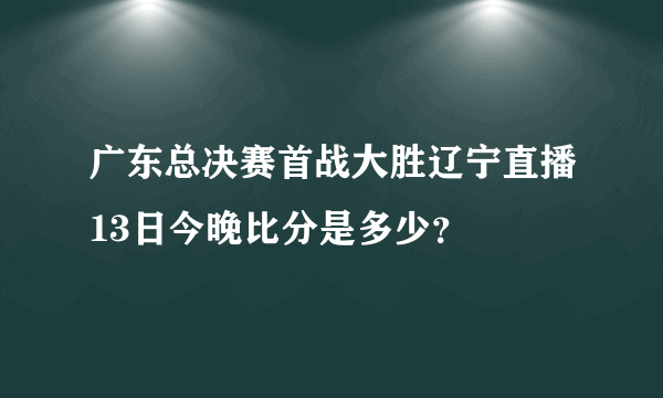 广东总决赛首战大胜辽宁直播13日今晚比分是多少？