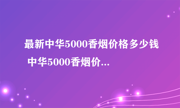 最新中华5000香烟价格多少钱 中华5000香烟价格表图大全