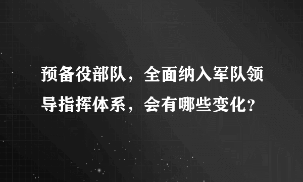 预备役部队，全面纳入军队领导指挥体系，会有哪些变化？