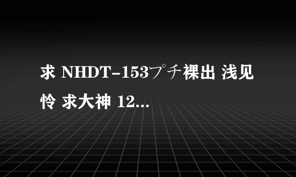 求 NHDT-153プチ裸出 浅见怜 求大神 120237800@qq.com