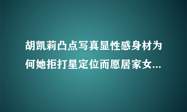 胡凯莉凸点写真显性感身材为何她拒打星定位而愿居家女人_胡凯莉_飞外网