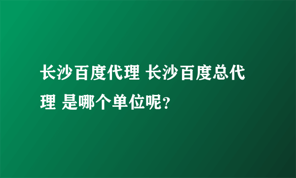 长沙百度代理 长沙百度总代理 是哪个单位呢？