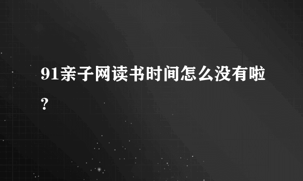 91亲子网读书时间怎么没有啦?