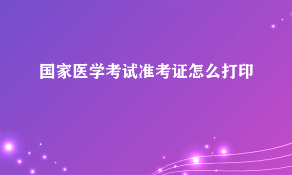 国家医学考试准考证怎么打印