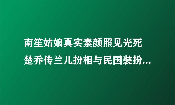 南笙姑娘真实素颜照见光死 楚乔传兰儿扮相与民国装扮相差甚远_飞外网