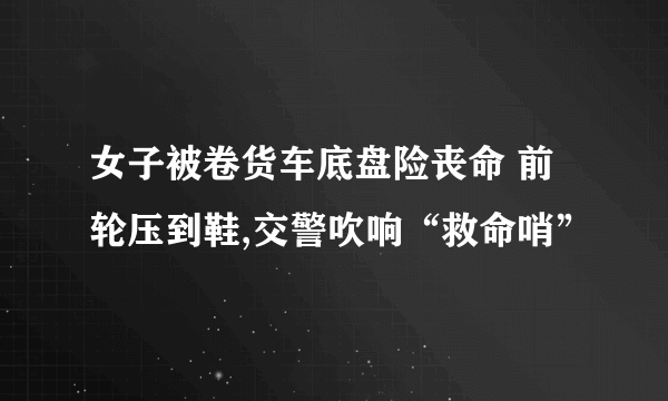 女子被卷货车底盘险丧命 前轮压到鞋,交警吹响“救命哨”