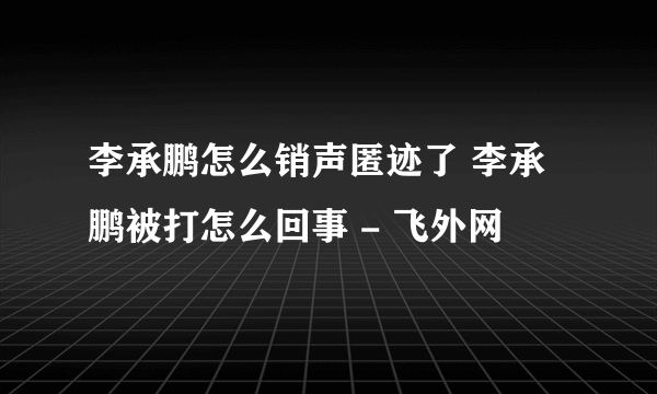 李承鹏怎么销声匿迹了 李承鹏被打怎么回事 - 飞外网