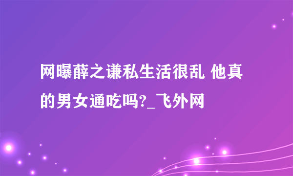 网曝薛之谦私生活很乱 他真的男女通吃吗?_飞外网