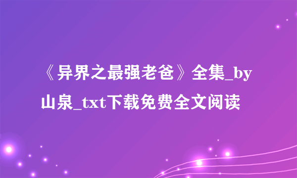 《异界之最强老爸》全集_by山泉_txt下载免费全文阅读