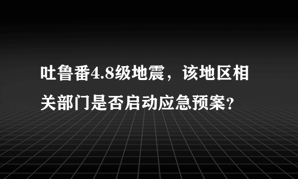 吐鲁番4.8级地震，该地区相关部门是否启动应急预案？