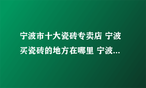 宁波市十大瓷砖专卖店 宁波买瓷砖的地方在哪里 宁波可以买瓷砖的网点推荐