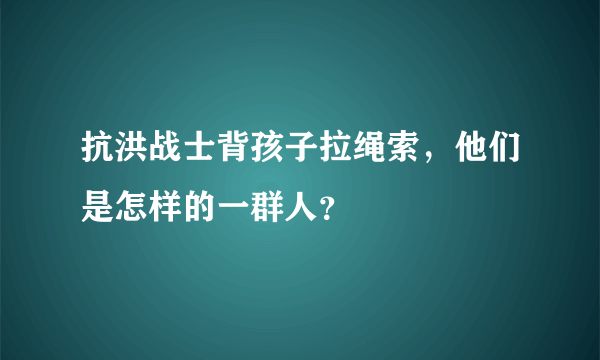 抗洪战士背孩子拉绳索，他们是怎样的一群人？