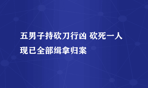 五男子持砍刀行凶 砍死一人现已全部缉拿归案