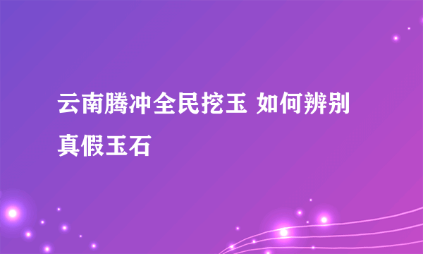 云南腾冲全民挖玉 如何辨别真假玉石