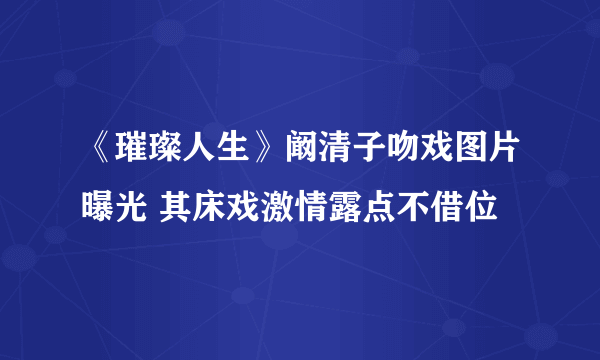 《璀璨人生》阚清子吻戏图片曝光 其床戏激情露点不借位