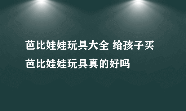 芭比娃娃玩具大全 给孩子买芭比娃娃玩具真的好吗