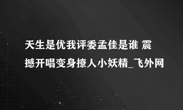 天生是优我评委孟佳是谁 震撼开唱变身撩人小妖精_飞外网