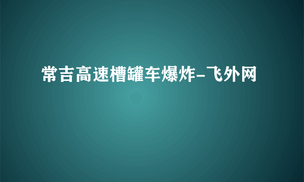 常吉高速槽罐车爆炸-飞外网