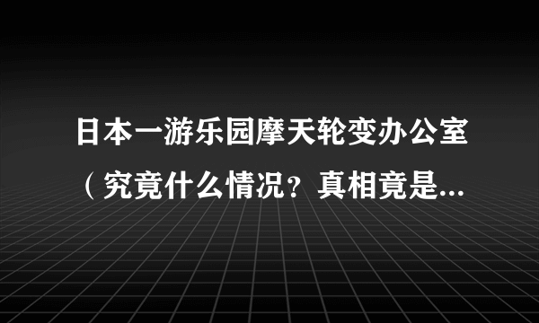 日本一游乐园摩天轮变办公室（究竟什么情况？真相竟是这样的）