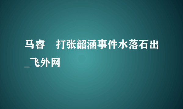 马睿菈打张韶涵事件水落石出_飞外网