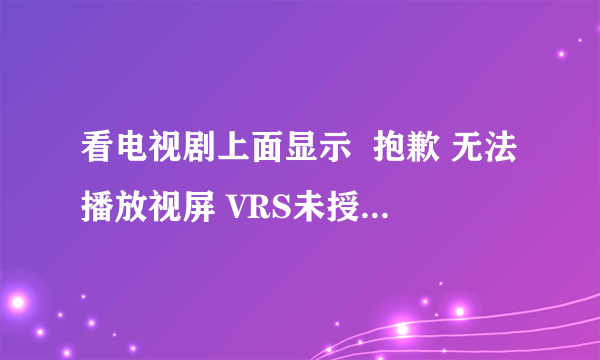 看电视剧上面显示  抱歉 无法播放视屏 VRS未授权观看 怎么回？