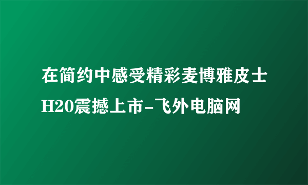 在简约中感受精彩麦博雅皮士H20震撼上市-飞外电脑网