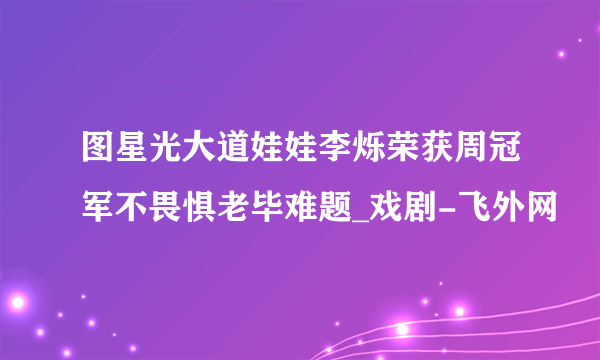 图星光大道娃娃李烁荣获周冠军不畏惧老毕难题_戏剧-飞外网