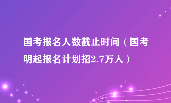 国考报名人数截止时间（国考明起报名计划招2.7万人）